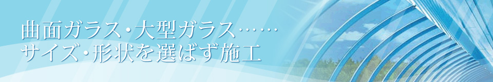 曲面ガラス・大型ガラス・・・サイズ・形状を選ばず施工